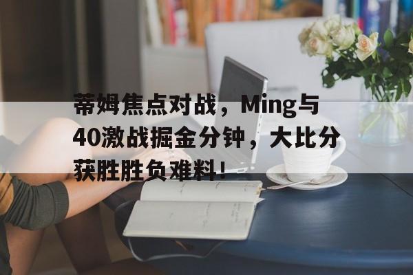 关于蒂姆焦点对战，Ming与40激战掘金分钟，大比分获胜胜负难料！的信息-爱游戏官网首页