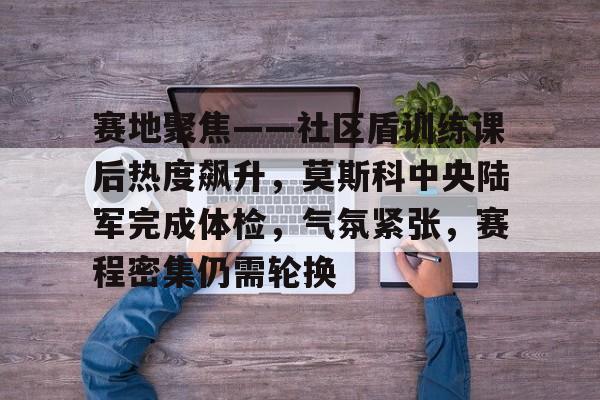关于赛地聚焦——社区盾训练课后热度飙升，莫斯科中央陆军完成体检，气氛紧张，赛程密集仍需轮换的信息-爱游戏官网首页